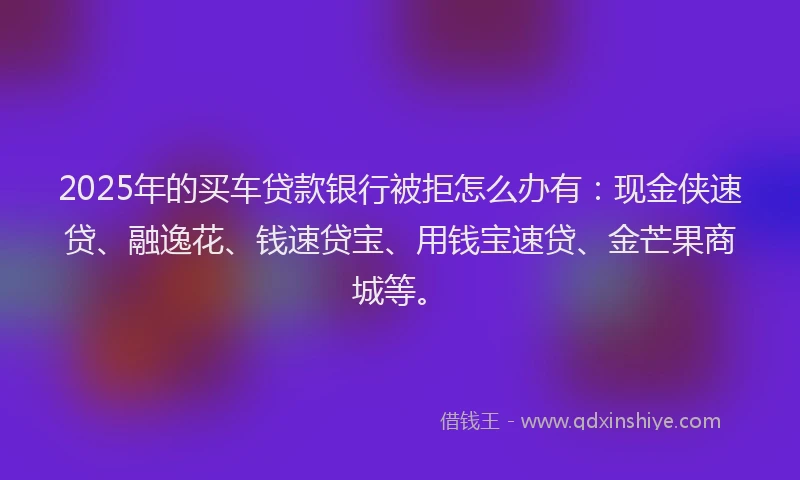 2025年的买车贷款银行被拒怎么办有：现金侠速贷、融逸花、钱速贷宝、用钱宝速贷、金芒果商城等。