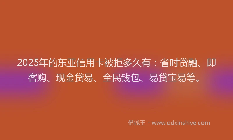 2025年的东亚信用卡被拒多久有：省时贷融、即客购、现金贷易、全民钱包、易贷宝易等。