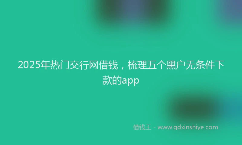 2025年热门交行网借钱，梳理五个黑户无条件下款的app