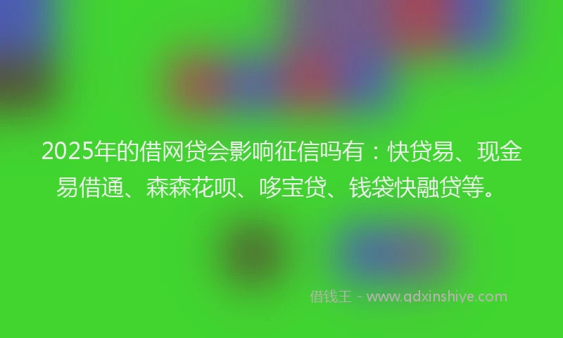 2025年的借网贷会影响征信吗有：快贷易、现金易借通、森森花呗、哆宝贷、钱袋快融贷等。