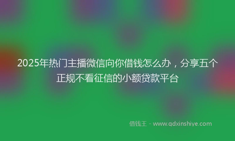 2025年热门主播微信向你借钱怎么办，分享五个正规不看征信的小额贷款平台