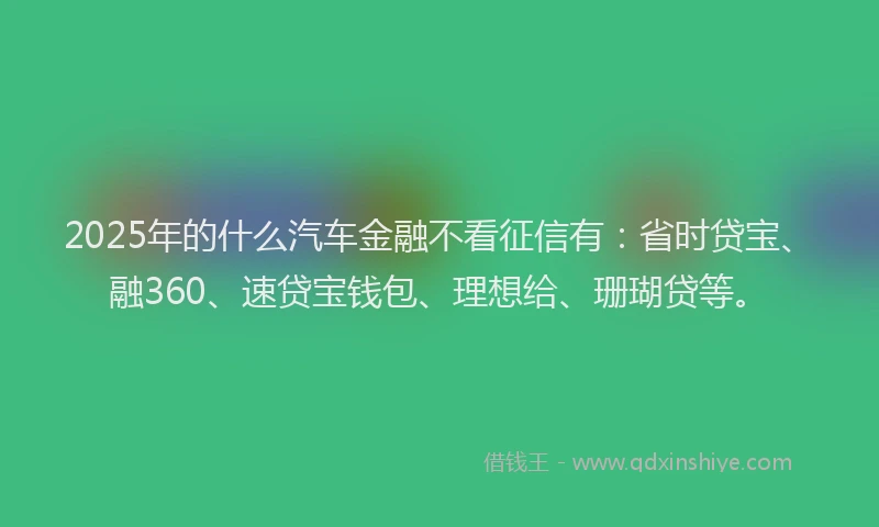 2025年的什么汽车金融不看征信有：省时贷宝、融360、速贷宝钱包、理想给、珊瑚贷等。
