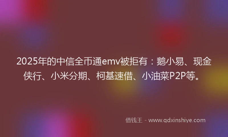 2025年的中信全币通emv被拒有：鹅小易、现金侠行、小米分期、柯基速借、小油菜P2P等。