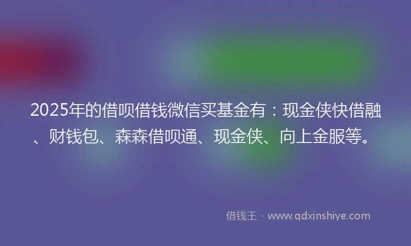 2025年的借呗借钱微信买基金有：现金侠快借融、财钱包、森森借呗通、现金侠、向上金服等。