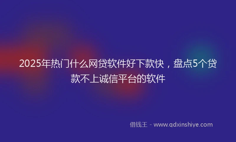 2025年热门什么网贷软件好下款快，盘点5个贷款不上诚信平台的软件