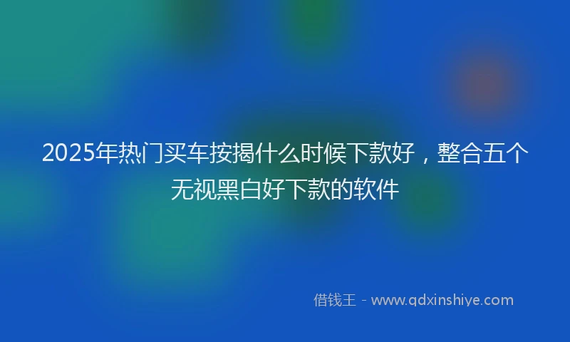 2025年热门买车按揭什么时候下款好，整合五个无视黑白好下款的软件