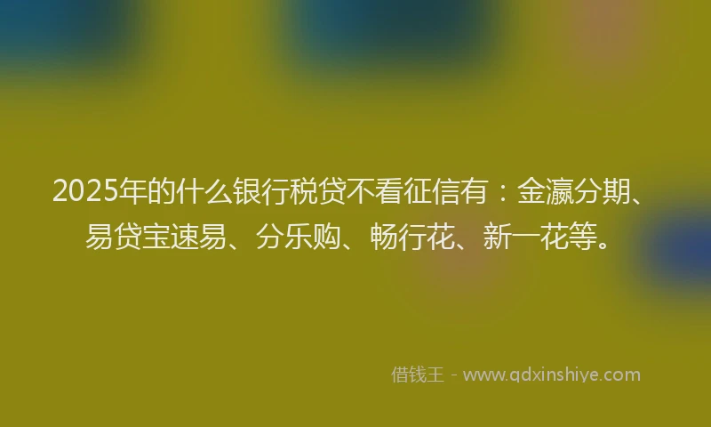 2025年的什么银行税贷不看征信有：金瀛分期、易贷宝速易、分乐购、畅行花、新一花等。