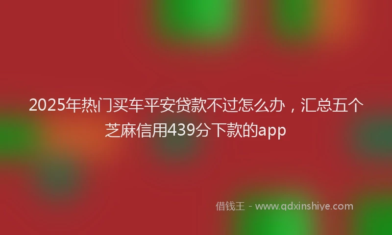 2025年热门买车平安贷款不过怎么办，汇总五个芝麻信用439分下款的app