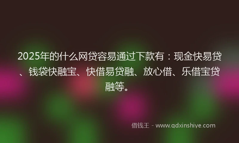 2025年的什么网贷容易通过下款有：现金快易贷、钱袋快融宝、快借易贷融、放心借、乐借宝贷融等。