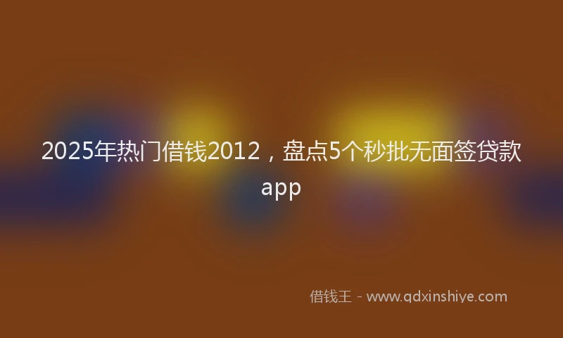 2025年热门借钱2012，盘点5个秒批无面签贷款app