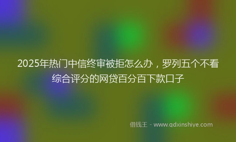 2025年热门中信终审被拒怎么办，罗列五个不看综合评分的网贷百分百下款口子