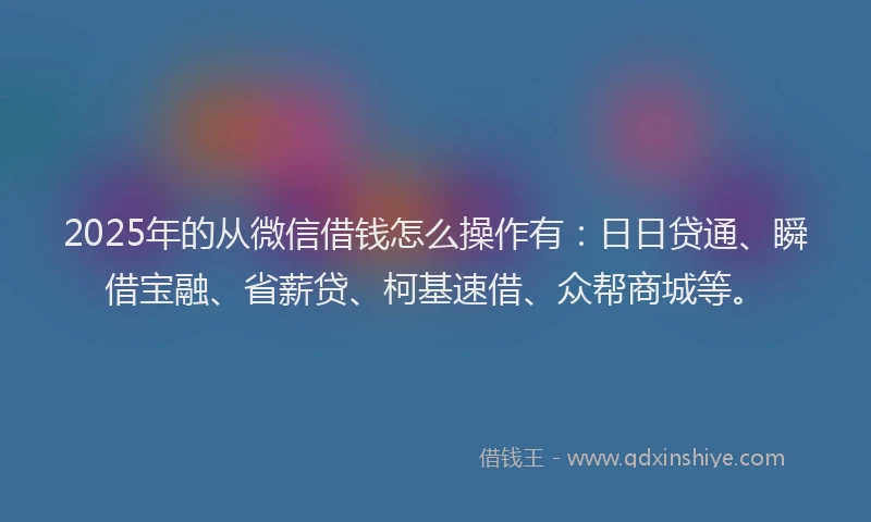 2025年的从微信借钱怎么操作有：日日贷通、瞬借宝融、省薪贷、柯基速借、众帮商城等。