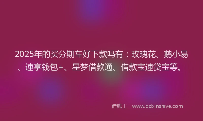 2025年的买分期车好下款吗有：玫瑰花、鹅小易、速享钱包+、星梦借款通、借款宝速贷宝等。