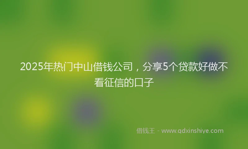 2025年热门中山借钱公司，分享5个贷款好做不看征信的口子