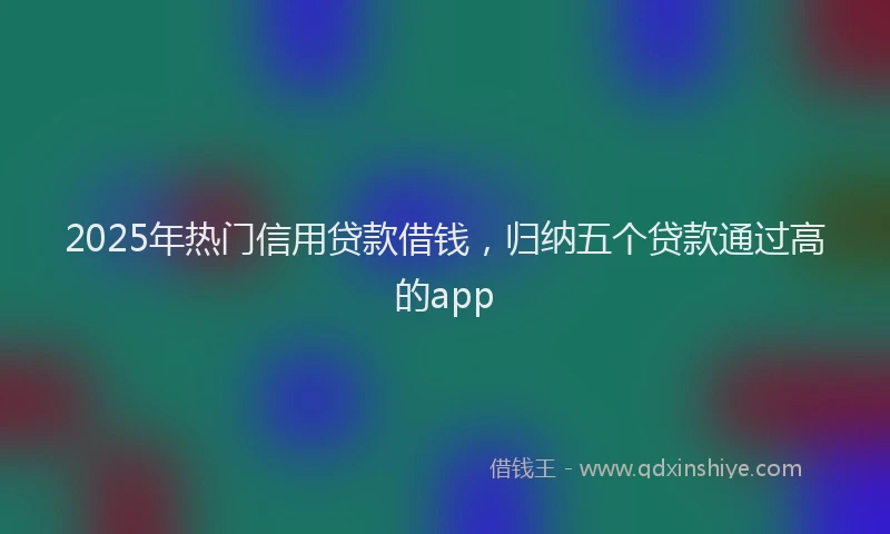 2025年热门信用贷款借钱，归纳五个贷款通过高的app