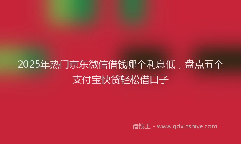 2025年热门京东微信借钱哪个利息低，盘点五个支付宝快贷轻松借口子