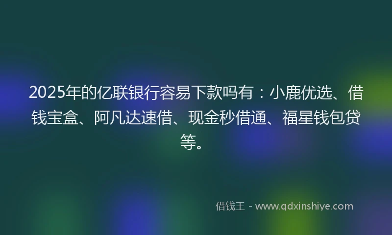 2025年的亿联银行容易下款吗有：小鹿优选、借钱宝盒、阿凡达速借、现金秒借通、福星钱包贷等。