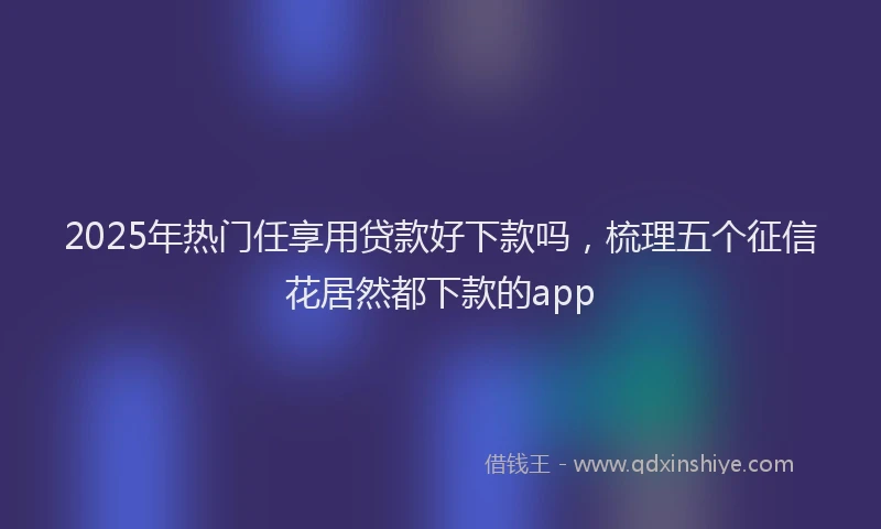 2025年热门任享用贷款好下款吗，梳理五个征信花居然都下款的app