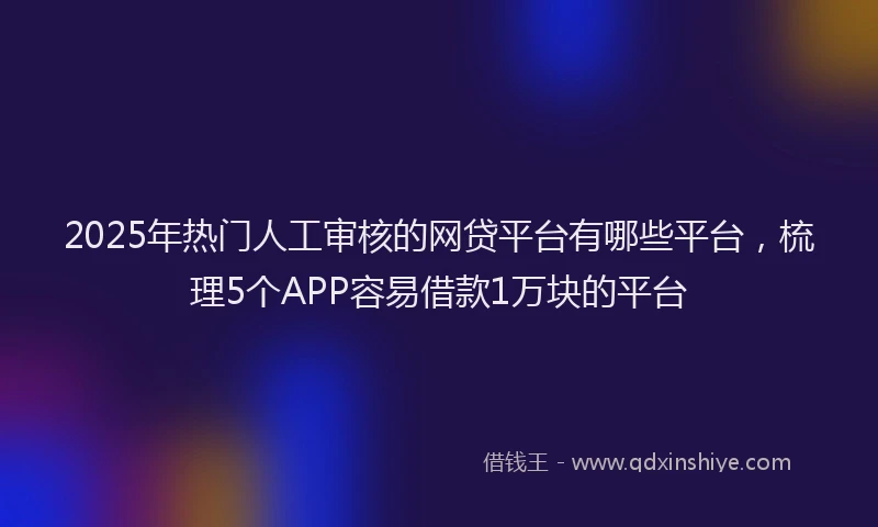 2025年热门人工审核的网贷平台有哪些平台，梳理5个APP容易借款1万块的平台