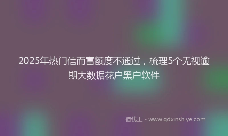 2025年热门信而富额度不通过，梳理5个无视逾期大数据花户黑户软件