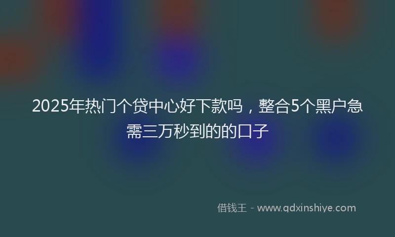 2025年热门个贷中心好下款吗，整合5个黑户急需三万秒到的的口子