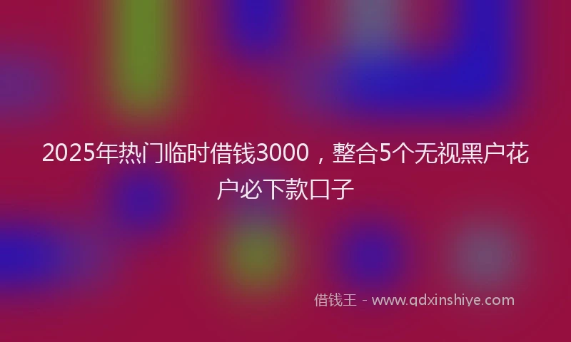 2025年热门临时借钱3000，整合5个无视黑户花户必下款口子