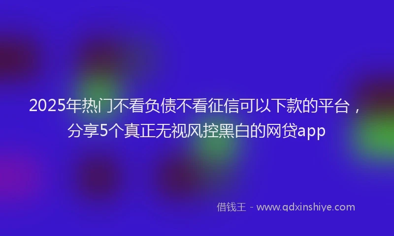 2025年热门不看负债不看征信可以下款的平台，分享5个真正无视风控黑白的网贷app