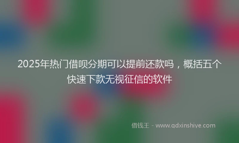 2025年热门借呗分期可以提前还款吗，概括五个快速下款无视征信的软件