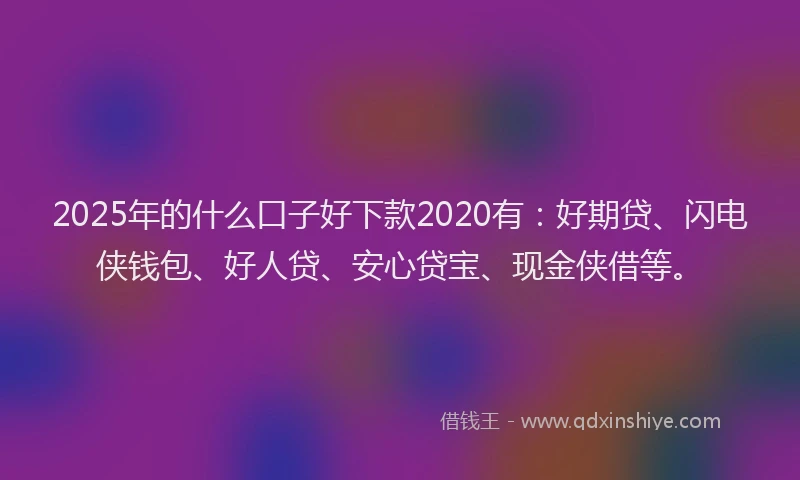 2025年的什么口子好下款2020有：好期贷、闪电侠钱包、好人贷、安心贷宝、现金侠借等。