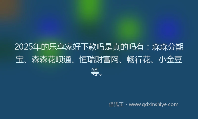 2025年的乐享家好下款吗是真的吗有：森森分期宝、森森花呗通、恒瑞财富网、畅行花、小金豆等。