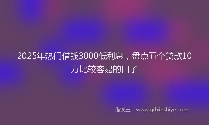 2025年热门借钱3000低利息，盘点五个贷款10万比较容易的口子
