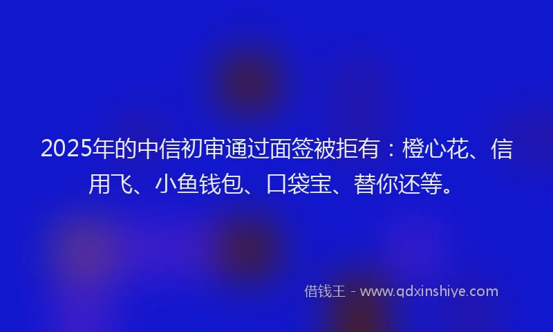 2025年的中信初审通过面签被拒有：橙心花、信用飞、小鱼钱包、口袋宝、替你还等。