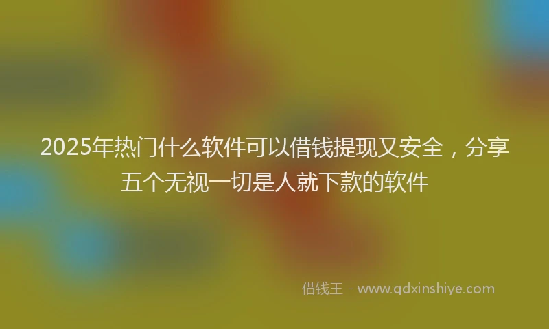 2025年热门什么软件可以借钱提现又安全，分享五个无视一切是人就下款的软件