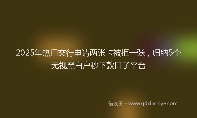 2025年热门交行申请两张卡被拒一张，归纳5个无视黑白户秒下款口子平台