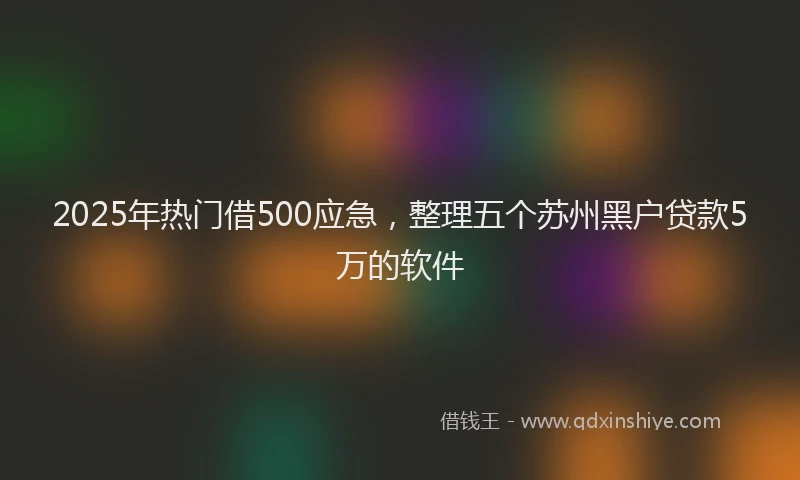 2025年热门借500应急，整理五个苏州黑户贷款5万的软件