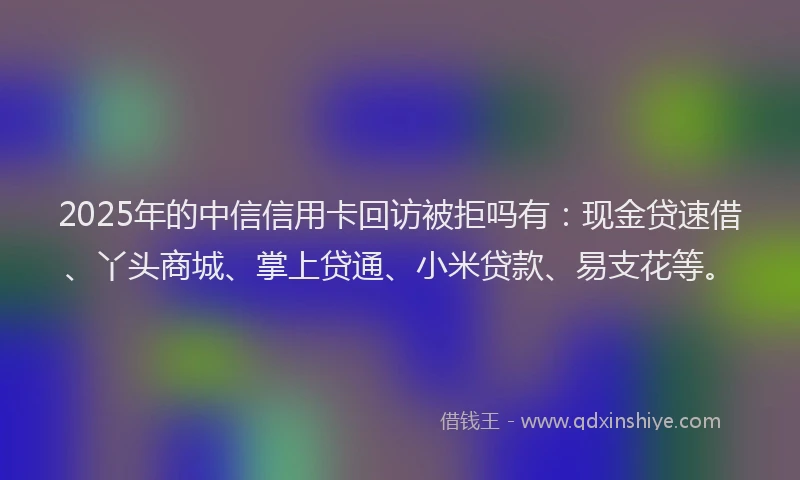 2025年的中信信用卡回访被拒吗有：现金贷速借、丫头商城、掌上贷通、小米贷款、易支花等。