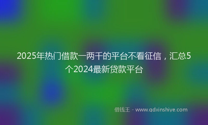 2025年热门借款一两千的平台不看征信，汇总5个2024最新贷款平台