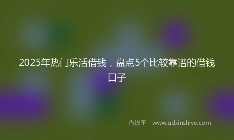 2025年热门乐活借钱，盘点5个比较靠谱的借钱口子