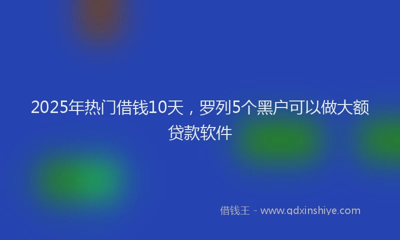 2025年热门借钱10天，罗列5个黑户可以做大额贷款软件