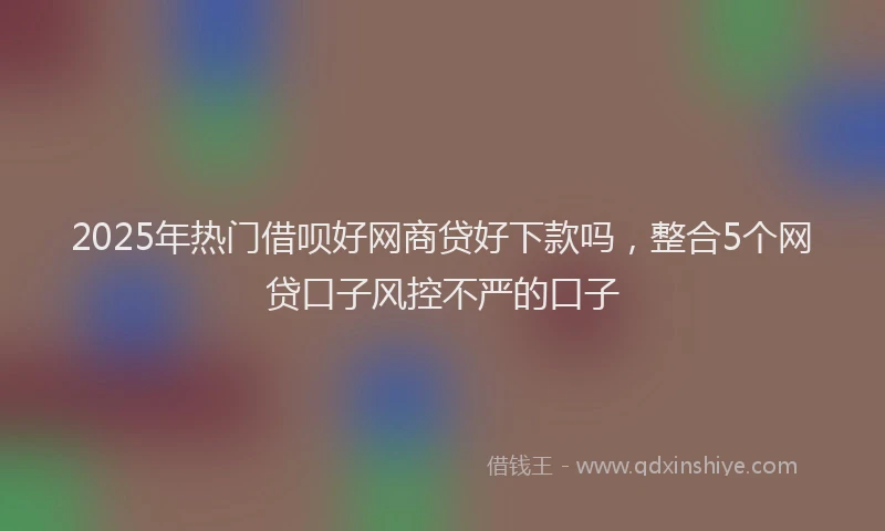 2025年热门借呗好网商贷好下款吗，整合5个网贷口子风控不严的口子