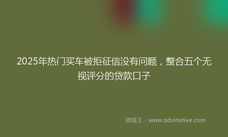 2025年热门买车被拒征信没有问题，整合五个无视评分的贷款口子