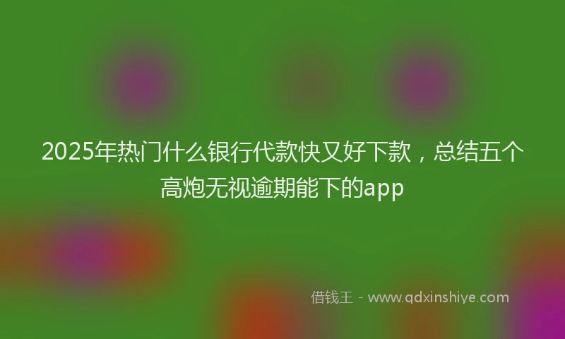 2025年热门什么银行代款快又好下款，总结五个高炮无视逾期能下的app