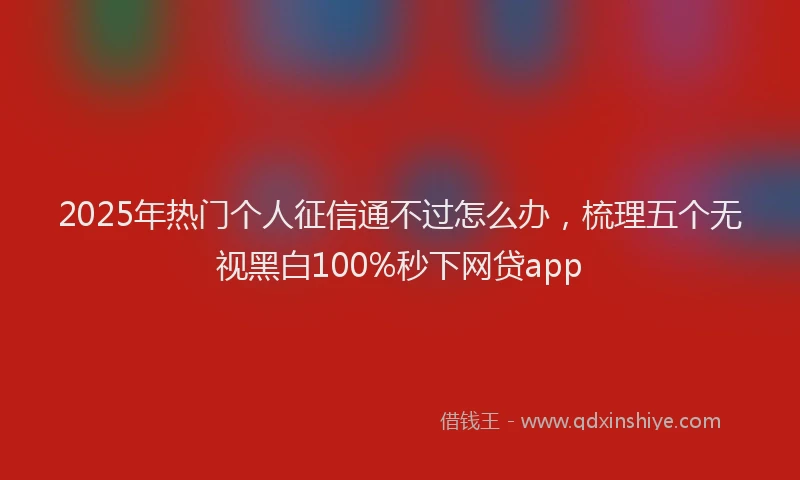 2025年热门个人征信通不过怎么办，梳理五个无视黑白100%秒下网贷app