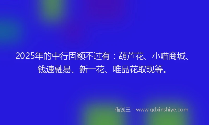 2025年的中行固额不过有：葫芦花、小喵商城、钱速融易、新一花、唯品花取现等。