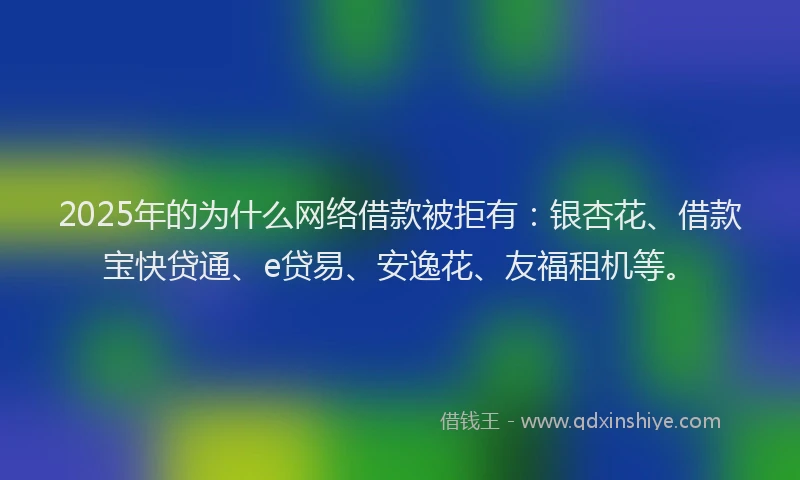 2025年的为什么网络借款被拒有：银杏花、借款宝快贷通、e贷易、安逸花、友福租机等。