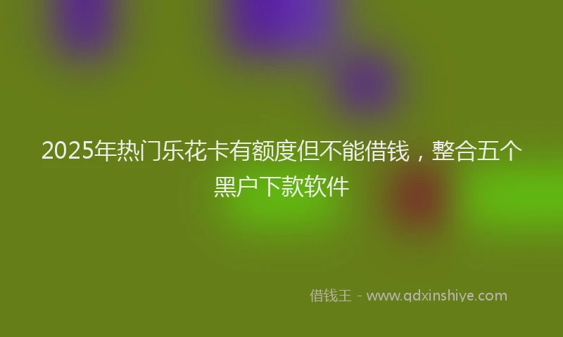 2025年热门乐花卡有额度但不能借钱，整合五个黑户下款软件