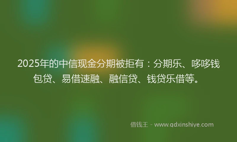 2025年的中信现金分期被拒有：分期乐、哆哆钱包贷、易借速融、融信贷、钱贷乐借等。