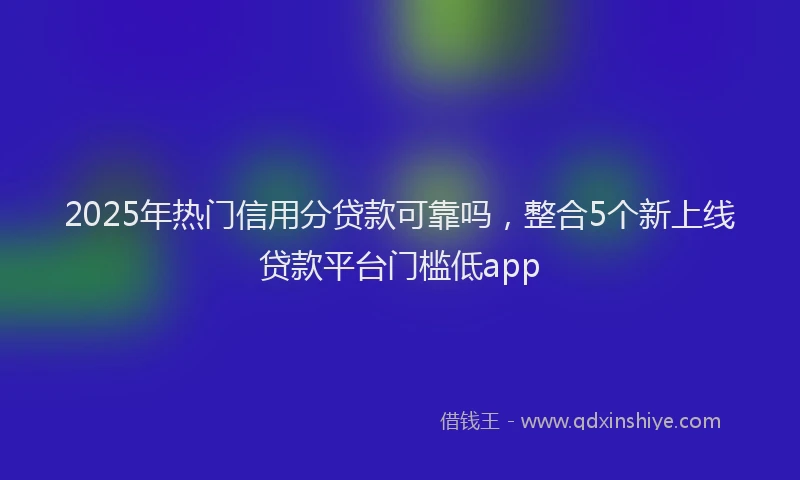 2025年热门信用分贷款可靠吗，整合5个新上线贷款平台门槛低app