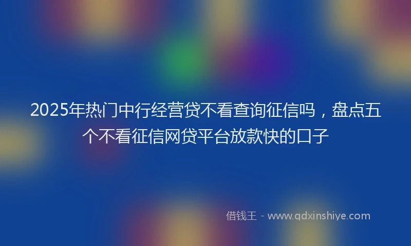 2025年热门中行经营贷不看查询征信吗，盘点五个不看征信网贷平台放款快的口子