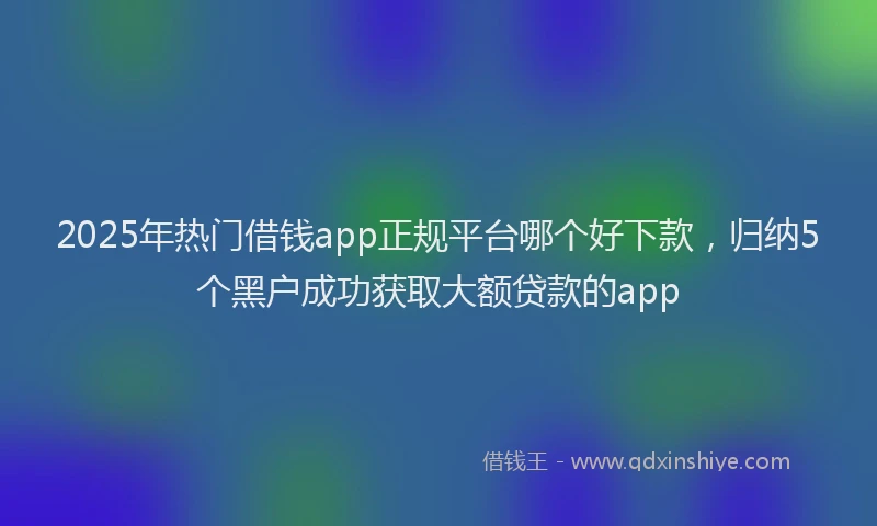 2025年热门借钱app正规平台哪个好下款，归纳5个黑户成功获取大额贷款的app